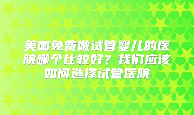 美国免费做试管婴儿的医院哪个比较好？我们应该如何选择试管医院