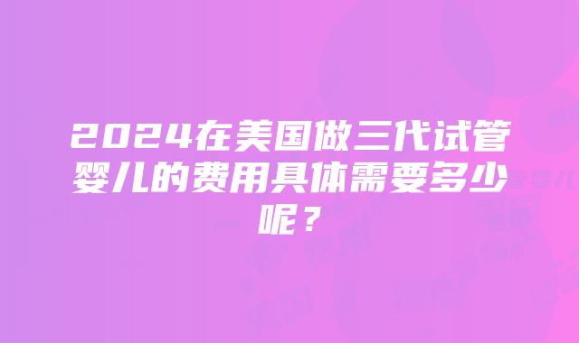 2024在美国做三代试管婴儿的费用具体需要多少呢？