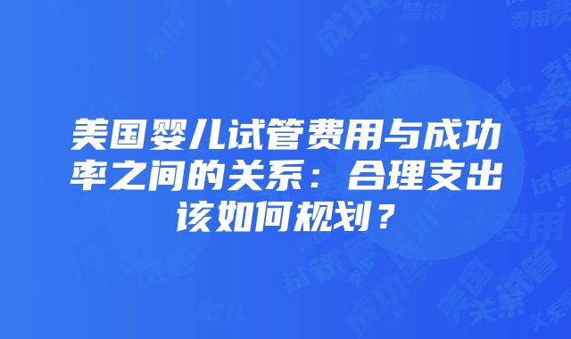 美国婴儿试管费用与成功率之间的关系：合理支出该如何规划？