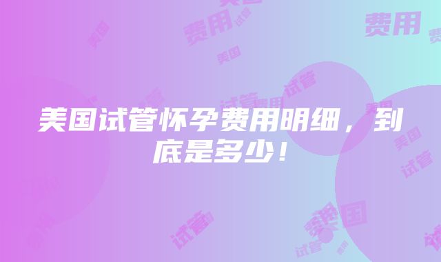 美国试管怀孕费用明细，到底是多少！