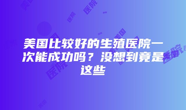 美国比较好的生殖医院一次能成功吗？没想到竟是这些