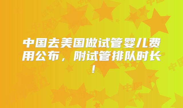 中国去美国做试管婴儿费用公布，附试管排队时长！