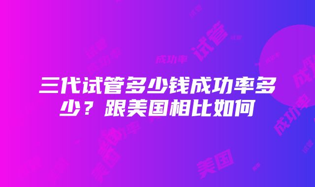 三代试管多少钱成功率多少？跟美国相比如何