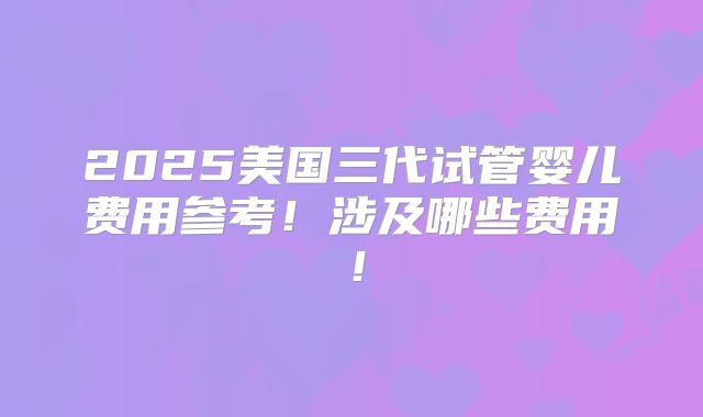 2025美国三代试管婴儿费用参考！涉及哪些费用！