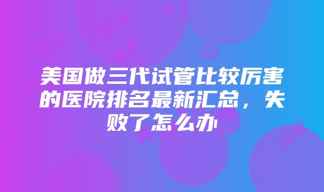 美国做三代试管比较厉害的医院排名最新汇总，失败了怎么办