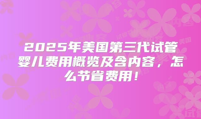 2025年美国第三代试管婴儿费用概览及含内容，怎么节省费用！