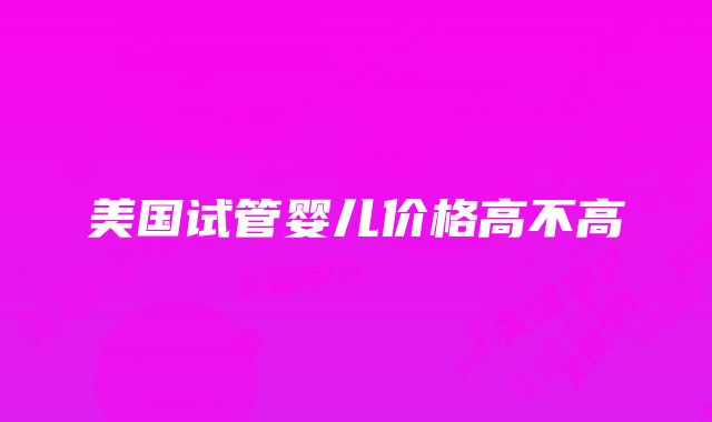 美国试管婴儿价格高不高