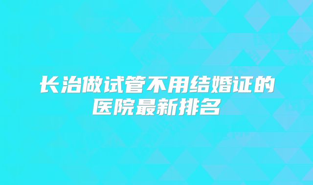 长治做试管不用结婚证的医院最新排名