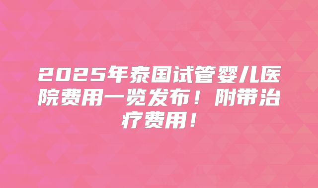 2025年泰国试管婴儿医院费用一览发布！附带治疗费用！