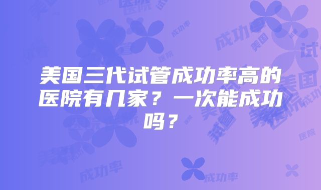 美国三代试管成功率高的医院有几家？一次能成功吗？