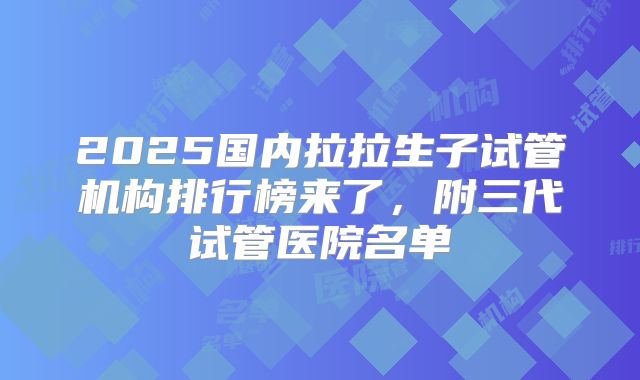 2025国内拉拉生子试管机构排行榜来了，附三代试管医院名单