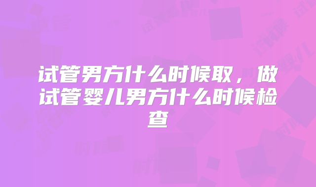 试管男方什么时候取，做试管婴儿男方什么时候检查