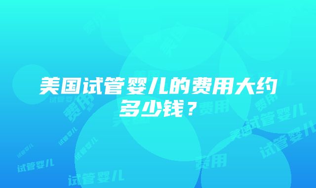 美国试管婴儿的费用大约多少钱？