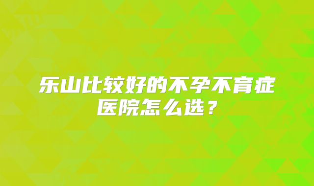 乐山比较好的不孕不育症医院怎么选？