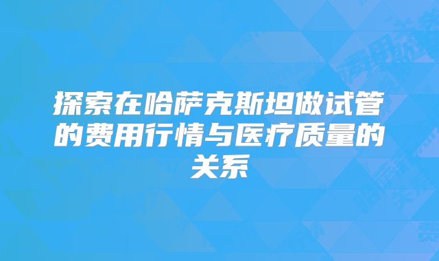 探索在哈萨克斯坦做试管的费用行情与医疗质量的关系