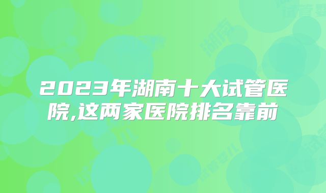 2023年湖南十大试管医院,这两家医院排名靠前