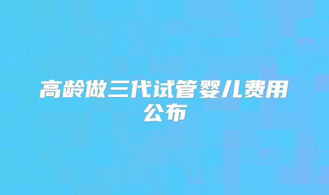 高龄做三代试管婴儿费用公布