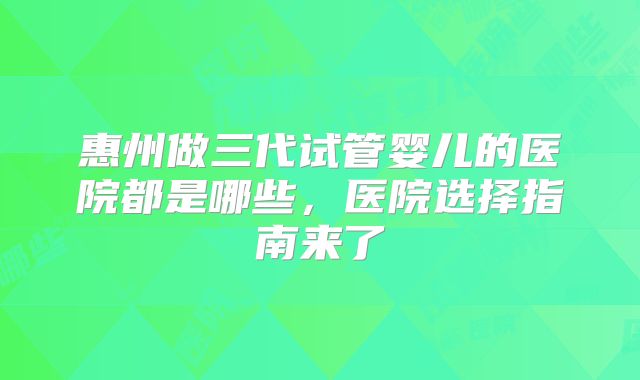 惠州做三代试管婴儿的医院都是哪些，医院选择指南来了