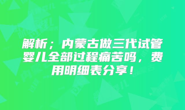 解析；内蒙古做三代试管婴儿全部过程痛苦吗，费用明细表分享！