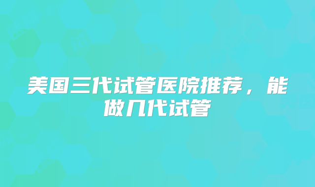 美国三代试管医院推荐，能做几代试管