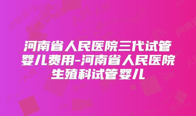 河南省人民医院三代试管婴儿费用-河南省人民医院生殖科试管婴儿