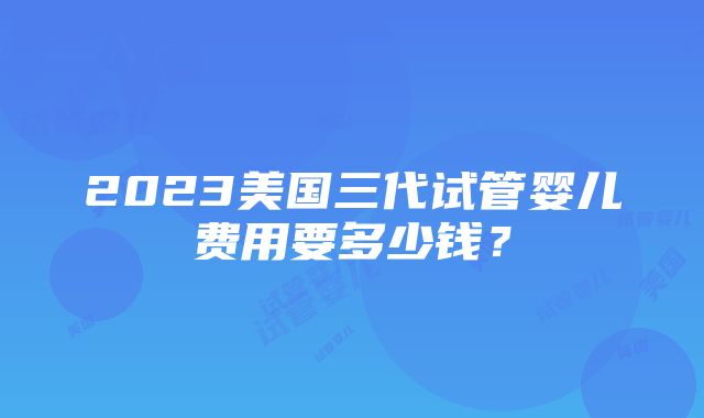 2023美国三代试管婴儿费用要多少钱？