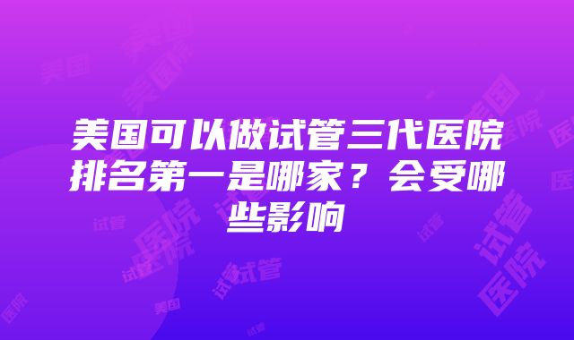 美国可以做试管三代医院排名第一是哪家？会受哪些影响