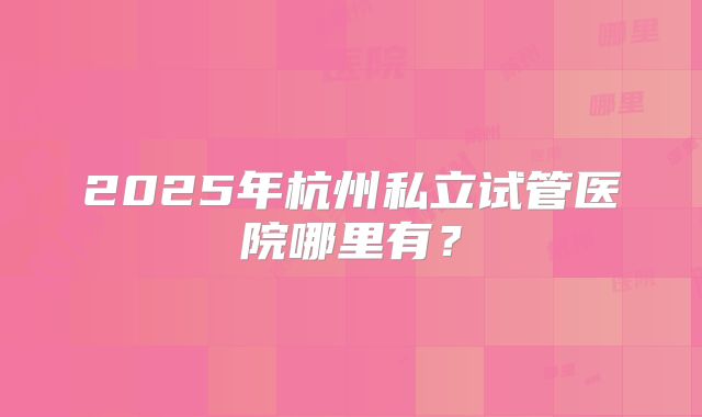 2025年杭州私立试管医院哪里有？