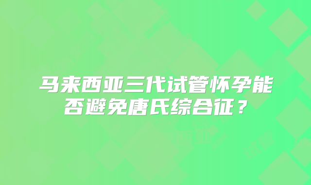 马来西亚三代试管怀孕能否避免唐氏综合征？