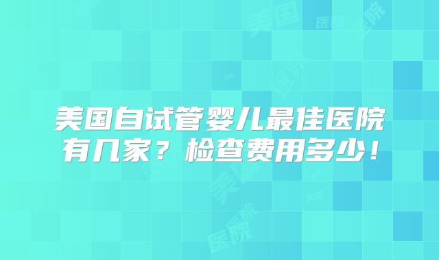 美国自试管婴儿最佳医院有几家？检查费用多少！