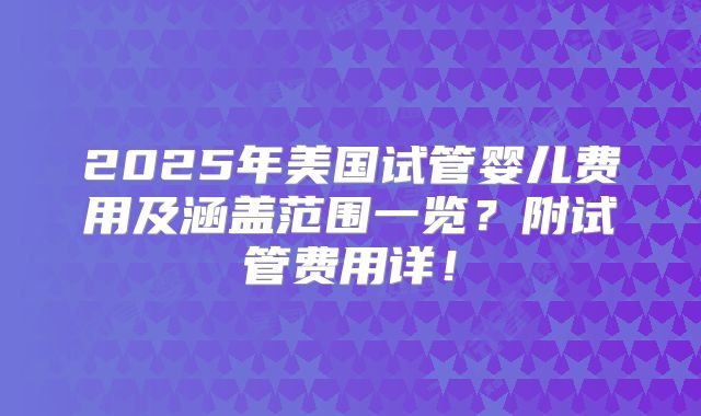 2025年美国试管婴儿费用及涵盖范围一览？附试管费用详！