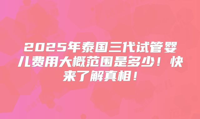 2025年泰国三代试管婴儿费用大概范围是多少！快来了解真相！