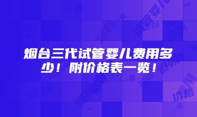 烟台三代试管婴儿费用多少！附价格表一览！