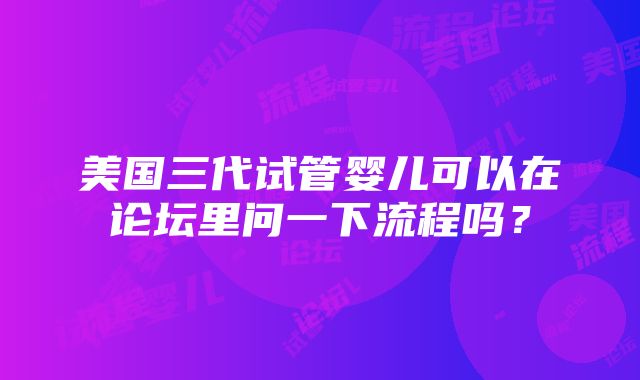 美国三代试管婴儿可以在论坛里问一下流程吗？