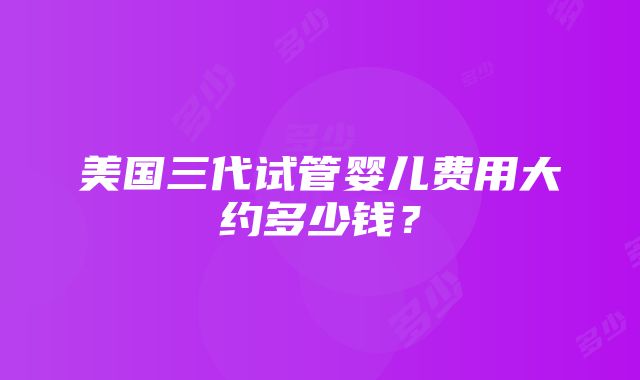 美国三代试管婴儿费用大约多少钱？