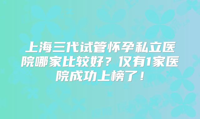 上海三代试管怀孕私立医院哪家比较好？仅有1家医院成功上榜了！