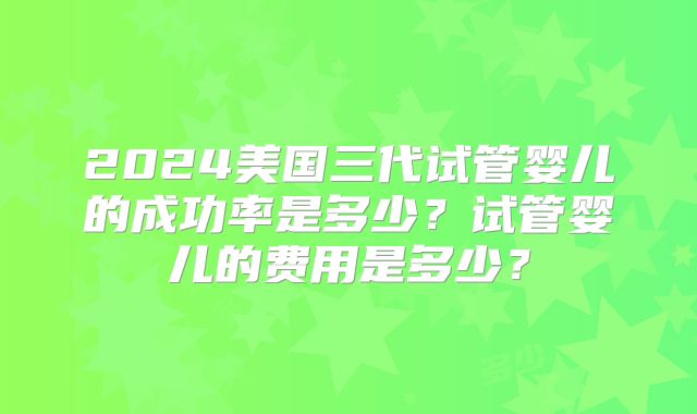 2024美国三代试管婴儿的成功率是多少？试管婴儿的费用是多少？