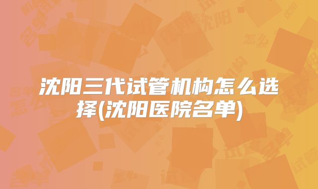 沈阳三代试管机构怎么选择(沈阳医院名单)