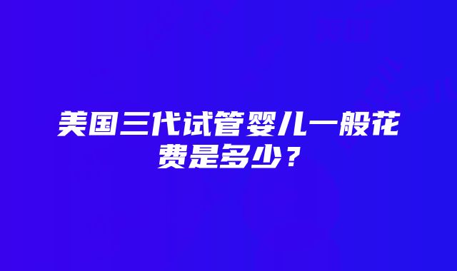 美国三代试管婴儿一般花费是多少？