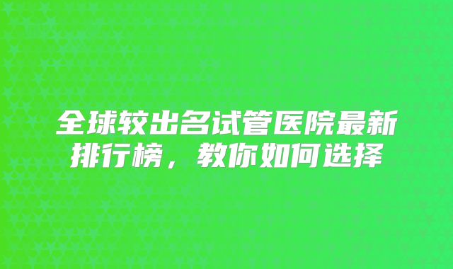 全球较出名试管医院最新排行榜，教你如何选择