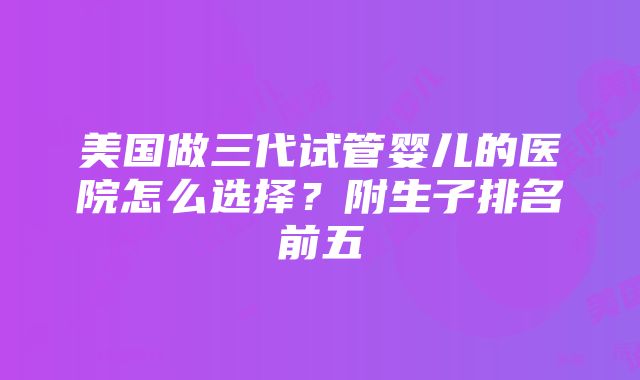 美国做三代试管婴儿的医院怎么选择？附生子排名前五