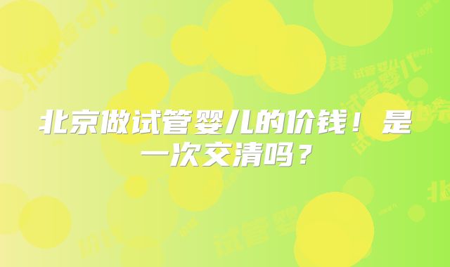 北京做试管婴儿的价钱！是一次交清吗？