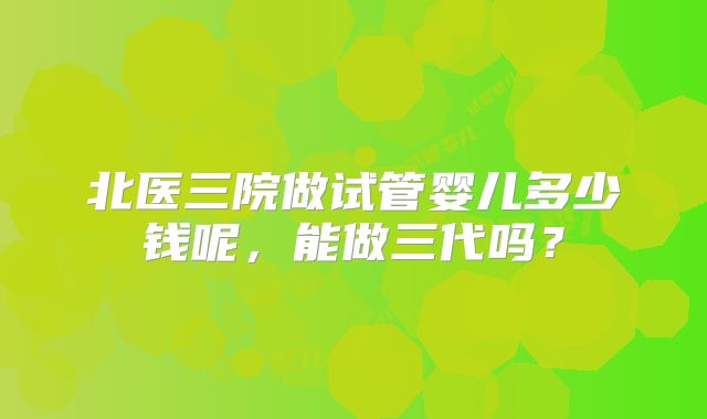 北医三院做试管婴儿多少钱呢，能做三代吗？