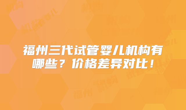 福州三代试管婴儿机构有哪些？价格差异对比！