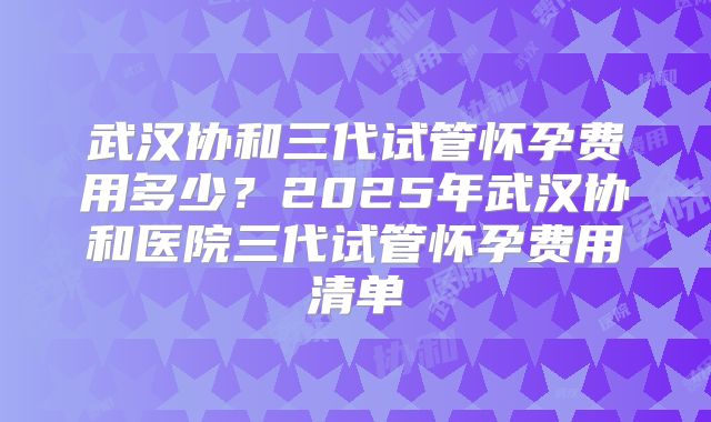 武汉协和三代试管怀孕费用多少？2025年武汉协和医院三代试管怀孕费用清单