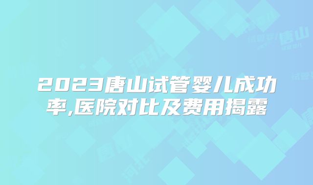 2023唐山试管婴儿成功率,医院对比及费用揭露