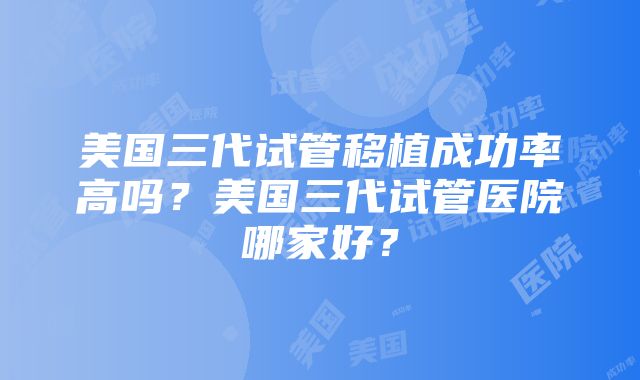 美国三代试管移植成功率高吗？美国三代试管医院哪家好？