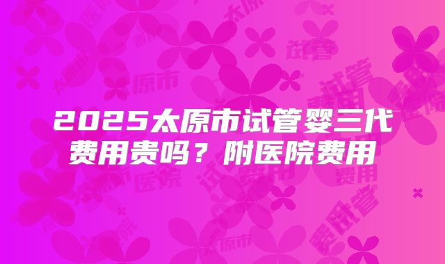 2025太原市试管婴三代费用贵吗？附医院费用