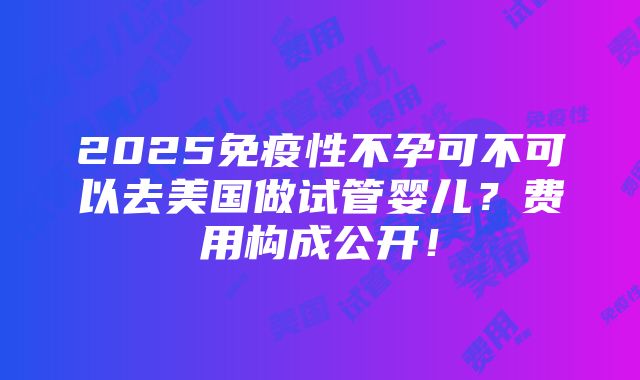 2025免疫性不孕可不可以去美国做试管婴儿？费用构成公开！