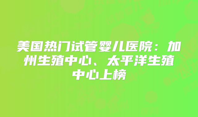 美国热门试管婴儿医院：加州生殖中心、太平洋生殖中心上榜